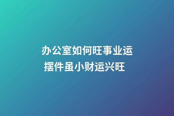 办公室如何旺事业运 摆件虽小财运兴旺